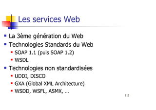 115
Les services Web
La 3ème génération du Web
Technologies Standards du Web
SOAP 1.1 (puis SOAP 1.2)
WSDL
Technologies non standardisées
UDDI, DISCO
GXA (Global XML Architecture)
WSDD, WSFL, ASMX, …
 