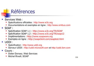 116
Références
Services Web :
Spécifications officielles : http://www.w3c.org
Documentations et exemples en ligne : http://www.xmlbus.com
SOAP :
Spécification SOAP 1.1 : http://www.w3c.org/TR/SOAP
Spécification SOAP 1.2 : http://www.w3c.org/TR/soap12
Implémentations : http://www.soapware.org
Exemples en ligne : http://soapclient.com/soaptest.html
UDDI :
Spécification : http://www.uddi.org
Serveur UDDI : http://uddi.microsoft.com et http://uddi.ibm.com
Cours :
Didier Donsez, Web Services
Michel Riveill, SOAP
 