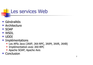 2
Les services Web
Généralités
Architecture
SOAP
WSDL
UDDI
Implémentations
Les APIs Java (JAXP, JAX-RPC, JAXM, JAXR, JAXB)
Implémentation avec JAX-RPC
Apache SOAP, Apache Axis
Conclusion
 