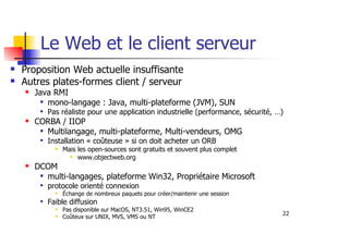 22
Le Web et le client serveur
Proposition Web actuelle insuffisante
Autres plates-formes client / serveur
Java RMI
mono-langage : Java, multi-plateforme (JVM), SUN
Pas réaliste pour une application industrielle (performance, sécurité, …)
CORBA / IIOP
Multilangage, multi-plateforme, Multi-vendeurs, OMG
Installation « coûteuse » si on doit acheter un ORB
Mais les open-sources sont gratuits et souvent plus complet
www.objectweb.org
DCOM
multi-langages, plateforme Win32, Propriétaire Microsoft
protocole orienté connexion
Échange de nombreux paquets pour créer/maintenir une session
Faible diffusion
Pas disponible sur MacOS, NT3.51, Win95, WinCE2
Coûteux sur UNIX, MVS, VMS ou NT
 