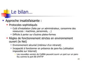 23
Le bilan…
Approche insatisfaisante :
Protocoles sophistiqués
Coût d’installation (faite par un administrateur, consomme des
ressources : machines, personnels, …)
Difficile à porter sur d’autres plates-formes
Règles de fonctionnement strictes en environnement
ouvert (le Net)
Environnement sécurisé (intérieur d’un intranet)
Incapacité à fonctionner en présence de pare-feu (utilisation
impossible sur Internet)
Les nouvelles version de CoRBA peuvent ouvrir un port sur un pare-
feu comme le port 80 d’HTTP
 