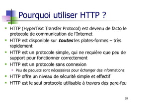 28
Pourquoi utiliser HTTP ?
HTTP (HyperText Transfer Protocol) est devenu de facto le
protocole de communication de l’Internet
HTTP est disponible sur toutes les plates-formes – très
rapidement
HTTP est un protocole simple, qui ne requière que peu de
support pour fonctionner correctement
HTTP est un protocole sans connexion
Peu de paquets sont nécessaires pour échanger des informations
HTTP offre un niveau de sécurité simple et effectif
HTTP est le seul protocole utilisable à travers des pare-feu
 