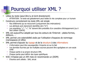 31
Pourquoi utiliser XML ?
Utilise du texte (peut être lu et écrit directement)
ATTENTION : le texte est globalement peut lisible et vite complexe pour un humain
Construire correctement du texte XML est simple
Pas d’éléments qui se recouvrent (uniquement des imbrications)
Les attributs sont clairement identifiés (dir=“in”)
Les caractères “<“, “>”, “&” doivent être précédés d’un caractère d’échappement (ou il
faut utiliser CDATA)
XML est aujourd’hui adopté par tous les acteurs de l’Internet : plates-formes,
éditeurs, …
XML permet une extensibilité aisée par l’utilisation d’espaces de nommage
(namespaces et URIs)
XML permet d’ajouter du typage et de la structure à des informations
L’information peut être sauvegardée n’importe où sur le Net
Les données fournies par de multiples sources peuvent être agrégéees en une seule
unité
Chaque partie à sa propre structure XML
Chaque partie peut définir des types spécifiques
W3C n’impose pas un API mais en recommande un (DOM)
D’autres sont utilisés : SAX, strcat
 