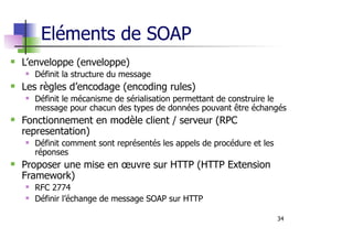 34
Eléments de SOAP
L’enveloppe (enveloppe)
Définit la structure du message
Les règles d’encodage (encoding rules)
Définit le mécanisme de sérialisation permettant de construire le
message pour chacun des types de données pouvant être échangés
Fonctionnement en modèle client / serveur (RPC
representation)
Définit comment sont représentés les appels de procédure et les
réponses
Proposer une mise en œuvre sur HTTP (HTTP Extension
Framework)
RFC 2774
Définir l’échange de message SOAP sur HTTP
 