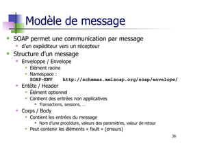 36
Modèle de message
SOAP permet une communication par message
d’un expéditeur vers un récepteur
Structure d’un message
Enveloppe / Envelope
Élément racine
Namespace :
SOAP-ENV http://schemas.xmlsoap.org/soap/envelope/
Entête / Header
Élément optionnel
Contient des entrées non applicatives
Transactions, sessions, …
Corps / Body
Contient les entrées du message
Nom d’une procédure, valeurs des paramètres, valeur de retour
Peut contenir les éléments « fault » (erreurs)
 