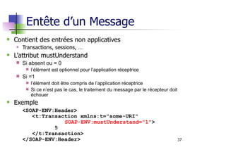 37
Entête d’un Message
Contient des entrées non applicatives
Transactions, sessions, …
L’attribut mustUnderstand
s Si absent ou = 0
s l’élément est optionnel pour l’application réceptrice
s Si =1
s l’élément doit être compris de l’application réceptrice
s Si ce n’est pas le cas, le traitement du message par le récepteur doit
échouer
Exemple
<SOAP-ENV:Header>
<t:Transaction xmlns:t="some-URI"
SOAP-ENV:mustUnderstand="1">
5
</t:Transaction>
</SOAP-ENV:Header>
 