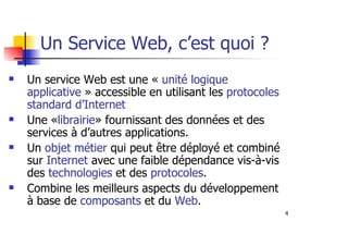 4
Un service Web est une « unité logique
applicative » accessible en utilisant les protocoles
standard d’Internet
Une «librairie» fournissant des données et des
services à d’autres applications.
Un objet métier qui peut être déployé et combiné
sur Internet avec une faible dépendance vis-à-vis
des technologies et des protocoles.
Combine les meilleurs aspects du développement
à base de composants et du Web.
Un Service Web, c’est quoi ?
 
