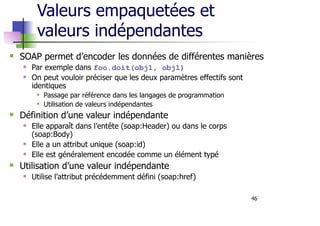 46
Valeurs empaquetées et
valeurs indépendantes
SOAP permet d’encoder les données de différentes manières
Par exemple dans foo.doit(obj1, obj1)
On peut vouloir préciser que les deux paramètres effectifs sont
identiques
Passage par référence dans les langages de programmation
Utilisation de valeurs indépendantes
Définition d’une valeur indépendante
Elle apparaît dans l’entête (soap:Header) ou dans le corps
(soap:Body)
Elle a un attribut unique (soap:id)
Elle est généralement encodée comme un élément typé
Utilisation d’une valeur indépendante
Utilise l’attribut précédemment défini (soap:href)
 