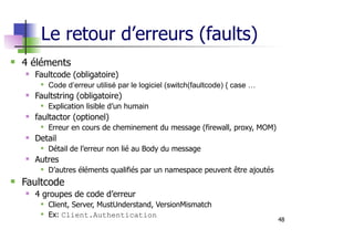 48
Le retour d’erreurs (faults)
4 éléments
Faultcode (obligatoire)
Code d’erreur utilisé par le logiciel (switch(faultcode) { case …
Faultstring (obligatoire)
Explication lisible d’un humain
faultactor (optionel)
Erreur en cours de cheminement du message (firewall, proxy, MOM)
Detail
Détail de l’erreur non lié au Body du message
Autres
D’autres éléments qualifiés par un namespace peuvent être ajoutés
Faultcode
4 groupes de code d’erreur
Client, Server, MustUnderstand, VersionMismatch
Ex: Client.Authentication
 