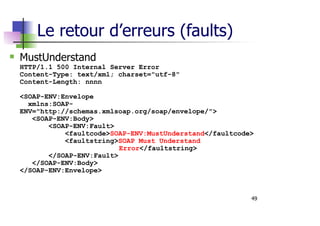 49
Le retour d’erreurs (faults)
MustUnderstand
HTTP/1.1 500 Internal Server Error
Content-Type: text/xml; charset="utf-8"
Content-Length: nnnn
<SOAP-ENV:Envelope
xmlns:SOAP-
ENV="http://schemas.xmlsoap.org/soap/envelope/">
<SOAP-ENV:Body>
<SOAP-ENV:Fault>
<faultcode>SOAP-ENV:MustUnderstand</faultcode>
<faultstring>SOAP Must Understand
Error</faultstring>
</SOAP-ENV:Fault>
</SOAP-ENV:Body>
</SOAP-ENV:Envelope>
 