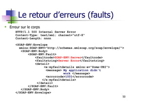 50
Le retour d’erreurs (faults)
Erreur sur le corps
HTTP/1.1 500 Internal Server Error
Content-Type: text/xml; charset="utf-8"
Content-Length: nnnn
<SOAP-ENV:Envelope
xmlns:SOAP-ENV="http://schemas.xmlsoap.org/soap/envelope/">
<SOAP-ENV:Body>
<SOAP-ENV:Fault>
<faultcode>SOAP-ENV:Server</faultcode>
<faultstring>Server Error</faultstring>
<detail>
<e:myfaultdetails xmlns:e="Some-URI">
<message> My application didn't
work </message>
<errorcode>1001</errorcode>
</e:myfaultdetails>
</detail>
</SOAP-ENV:Fault>
</SOAP-ENV:Body>
</SOAP-ENV:Envelope>
 