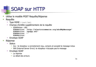 51
SOAP sur HTTP
Utilise le modèle POST Requête/Réponse
Requête
Type MIME : text/xml
Champs d’entête supplémentaire de la requête
SOAPAction : URI
SOAPAction: "http://electrocommerce.org/abc#MyMessage"
SOAPAction: "myapp.sdl"
SOAPAction: ""
SOAPAction:
Envelope SOAP
Réponse
Status
2xx : le récepteur a correctement reçu, compris et accepté le message inclus
500 (Internal Server Error): le récepteur n’accepte pas le message
Envelope SOAP
La réponse
Le détail des erreurs
 