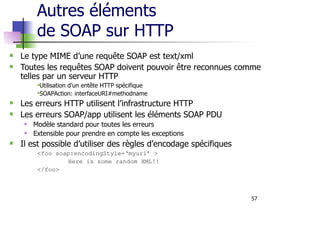 57
Autres éléments
de SOAP sur HTTP
Le type MIME d’une requête SOAP est text/xml
Toutes les requêtes SOAP doivent pouvoir être reconnues comme
telles par un serveur HTTP
Utilisation d’un entête HTTP spécifique
SOAPAction: interfaceURI#methodname
Les erreurs HTTP utilisent l’infrastructure HTTP
Les erreurs SOAP/app utilisent les éléments SOAP PDU
Modèle standard pour toutes les erreurs
Extensible pour prendre en compte les exceptions
Il est possible d’utiliser des règles d’encodage spécifiques
<foo soap:encodingStyle=‘myuri’ >
Here is some random XML!!
</foo>
 