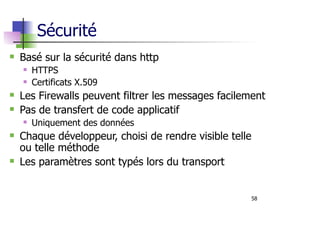 58
Sécurité
Basé sur la sécurité dans http
HTTPS
Certificats X.509
Les Firewalls peuvent filtrer les messages facilement
Pas de transfert de code applicatif
Uniquement des données
Chaque développeur, choisi de rendre visible telle
ou telle méthode
Les paramètres sont typés lors du transport
 