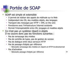 59
Portée de SOAP
SOAP est simple et extensible
Il permet de réaliser des appels de méthode sur le Web
Indépendant des OS, des modèles objets, des langages
Transport des messages par HTTP + XML on the wire
Fonctionne avec l’infrastructure Internet existante
Permet l’interopérabilité entre OS, langages et modèles objets
Ce n’est pas un système réparti à objets
Il ne couvre donc pas les fonctions suivantes :
Pas de ramassage des miettes
Pas de contrôle de types, pas de gestion de version
Pas de dialogue entre deux serveurs HTTP
Pas de passage d’objets par référence
Nécessite ramassage des miettes en réparti et HTTP bi-directionnel
Pas d’activation
Nécessite passage d’objets par référence
 