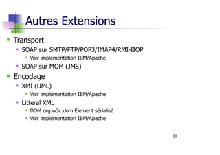 60
Autres Extensions
Transport
SOAP sur SMTP/FTP/POP3/IMAP4/RMI-IIOP
Voir implémentation IBM/Apache
SOAP sur MOM (JMS)
Encodage
XMI (UML)
Voir implémentation IBM/Apache
Litteral XML
DOM org.w3c.dom.Element sérialisé
Voir implémentation IBM/Apache
 