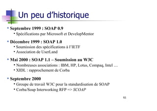 61
Septembre 1999 : SOAP 0.9
• Spécifications par Microsoft et DevelopMentor
Décembre 1999 : SOAP 1.0
• Soumission des spécifications à l’IETF
• Association de UserLand
Mai 2000 : SOAP 1.1 – Soumission au W3C
• Nombreuses associations : IBM, HP, Lotus, Compaq, Intel …
• XIDL : rapprochement de Corba
Septembre 2000
• Groupe de travail W3C pour la standardisation de SOAP
• Corba/Soap Interworking RFP => SCOAP
Un peu d’historique
 