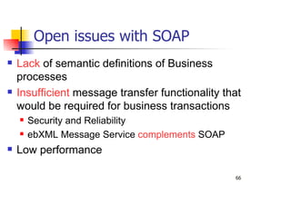 66
Open issues with SOAP
Lack of semantic definitions of Business
processes
Insufficient message transfer functionality that
would be required for business transactions
Security and Reliability
ebXML Message Service complements SOAP
Low performance
 