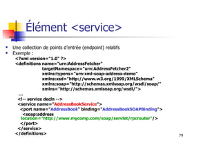 79
Élément <service>
Une collection de points d’entrée (endpoint) relatifs
Exemple :
<?xml version="1.0" ?>
<definitions name="urn:AddressFetcher"
targetNamespace="urn:AddressFetcher2"
xmlns:typens="urn:xml-soap-address-demo"
xmlns:xsd="http://www.w3.org/1999/XMLSchema"
xmlns:soap="http://schemas.xmlsoap.org/wsdl/soap/"
xmlns="http://schemas.xmlsoap.org/wsdl/">
…
<!-- service decln -->
<service name="AddressBookService">
<port name="AddressBook" binding="AddressBookSOAPBinding">
<soap:address
location="http://www.mycomp.com/soap/servlet/rpcrouter"/>
</port>
</service>
</definitions>
 