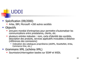 84
UDDI
Spécification (09/2000)
Ariba, IBM, Microsoft +260 autres sociétés
Objectifs
annuaire mondial d'entreprises pour permettre d'automatiser les
communications entre prestataires, clients, etc.
plusieurs entrées indexées : nom, carte d'identité des sociétés,
description des produits, services applicatifs invocables à distance
(références des connexions)
Indexation des catalogues propriétaires (ebXML, RosettaNet, Ariba,
Commerce One, etc.)
Grammaire XML (schéma XML)
Soumission/interrogation basées sur SOAP et WSDL
 