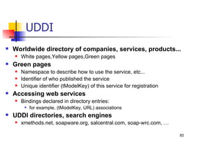 85
UDDI
Worldwide directory of companies, services, products...
White pages,Yellow pages,Green pages
Green pages
Namespace to describe how to use the service, etc...
Identifier of who published the service
Unique identifier (tModelKey) of this service for registration
Accessing web services
Bindings declared in directory entries:
for example, (tModelKey, URL) associations
UDDI directories, search engines
xmethods.net, soapware.org, salcentral.com, soap-wrc.com, …
 