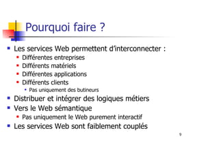 9
Pourquoi faire ?
Les services Web permettent d’interconnecter :
Différentes entreprises
Différents matériels
Différentes applications
Différents clients
Pas uniquement des butineurs
Distribuer et intégrer des logiques métiers
Vers le Web sémantique
Pas uniquement le Web purement interactif
Les services Web sont faiblement couplés
 