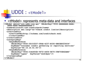 91
UDDI : <tModel>
<tModel> represents meta-data and interfaces
<tModel xmlns="urn:uddi-org:api" tModelKey="UUID:AAAAAAAA-AAAA-
AAAA-AAAA-AAAAAAAAAAAA">
<name>microsoft-com:creditcheck</name>
<description xml:lang="en">Check credit limits</description>
<overviewDoc>
<overviewURL>http://schema.com/creditcheck.wsdl
</overviewURL>
</overviewDoc>
<categoryBag>
<keyedReference
tModelKey="UUID:CD153257-086A-4237-B336-6BDCBDCC6634"
keyName="Consumer credit gathering or reporting services"
keyValue="84.14.16.01.00"/>
<keyedReference
tModelKey="UUID:C1ACF26D-9672-4404-9D70-39B756E62AB4"
keyName="types" keyValue="wsdlSpec"/>
</categoryBag>
</tModel>
 