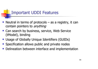 94
Important UDDI Features
Neutral in terms of protocols – as a registry, it can
contain pointers to anything
Can search by business, service, Web Service
(tModel), binding
Usage of Globally Unique Identifiers (GUIDs)
Specification allows public and private nodes
Delineation between interface and implementation
 