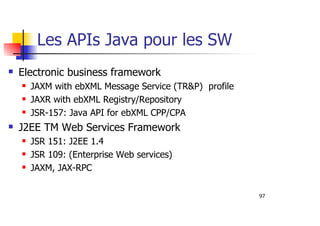 97
Les APIs Java pour les SW
Electronic business framework
JAXM with ebXML Message Service (TR&P) profile
JAXR with ebXML Registry/Repository
JSR-157: Java API for ebXML CPP/CPA
J2EE TM Web Services Framework
JSR 151: J2EE 1.4
JSR 109: (Enterprise Web services)
JAXM, JAX-RPC
 