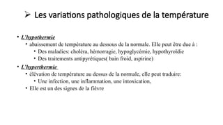  Les variations pathologiques de la température
• L’hypothermie
• abaissement de température au dessous de la normale. Elle peut être due à :
• Des maladies: choléra, hémorragie, hypoglycémie, hypothyroïdie
• Des traitements antipyrétiques( bain froid, aspirine)
• L’hyperthermie
• élévation de température au dessus de la normale, elle peut traduire:
• Une infection, une inflammation, une intoxication,
• Elle est un des signes de la fièvre
 