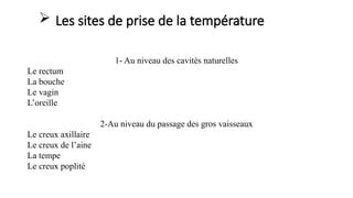  Les sites de prise de la température
1- Au niveau des cavités naturelles
Le rectum
La bouche
Le vagin
L’oreille
2-Au niveau du passage des gros vaisseaux
Le creux axillaire
Le creux de l’aine
La tempe
Le creux poplité
 