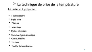 16
 Thermomètre
 Haricot
 Feuille de température
 Solution hydro-alcoolique
 La technique de prise de la température
Le matériel à préparer:
 Coton en cupule
 Stylo bleu
 Plateau
 Gants jetables
 lubrifiant
 