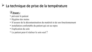  La technique de prise de la température
Avant :
• prévenir le patient
• Hygiène des mains
• S’assurer de la décontamination du matériel et de son fonctionnement
• installation confortable du patient qui est au repos
• Explication du soin
• Le patient peut-il réaliser le soin seul ?
 