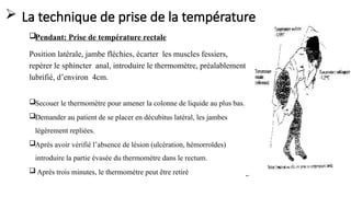  La technique de prise de la température
Pendant: Prise de température rectale
Position latérale, jambe fléchies, écarter les muscles fessiers,
repérer le sphincter anal, introduire le thermomètre, préalablement
lubrifié, d’environ 4cm.
Secouer le thermomètre pour amener la colonne de liquide au plus bas.
Demander au patient de se placer en décubitus latéral, les jambes
légèrement repliées.
Après avoir vérifié l’absence de lésion (ulcération, hémorroïdes)
introduire la partie évasée du thermomètre dans le rectum.
 Après trois minutes, le thermomètre peut être retiré
 