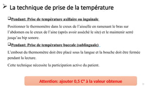  La technique de prise de la température
Pendant: Prise de température axillaire ou inguinale
Positionner le thermomètre dans le creux de l’aisselle en ramenant le bras sur
l’abdomen ou le creux de l’aine (après avoir asséché le site) et le maintenir serré
jusqu’au bip sonore.
Pendant: Prise de température buccale (sublinguale)
L’embout du thermomètre doit être placé sous la langue et la bouche doit être fermée
pendant la lecture.
Cette technique nécessite la participation active du patient.
Surveillance de l'état du patient (SIB) - Mme MAHOU FZ 19
Attention: ajouter 0,5 C° à la valeur obtenue
 