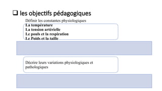  les objectifs pédagogiques
Définir les constantes physiologiques
La température
La tension artérielle
Le pouls et la respiration
Le Poids et la taille
La Diurèse
Décrire leurs variations physiologiques et
pathologiques
 