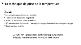 20
 La technique de prise de la température
Après :
• Lecture et retranscription des résultats
• Transmission du résultat au patient
• Avertir le médecin si résultat anormal
• Décontamination du matériel : brossage-trempage décontaminant-rinçage-essuyage
• Rangement du matériel
ATTENTION : précautions particulières pour patients
infectés, le thermomètre reste dans la chambre
 