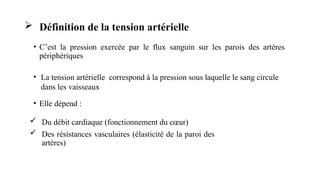  Définition de la tension artérielle
• C’est la pression exercée par le flux sanguin sur les parois des artères
périphériques
• Elle dépend :
 Du débit cardiaque (fonctionnement du cœur)
 Des résistances vasculaires (élasticité de la paroi des
artères)
La tension artérielle correspond à la
pression sous laquelle le sang circule dans les
vaisseaux
• La tension artérielle correspond à la pression sous laquelle le sang circule
dans les vaisseaux
 