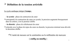  Définition de la tension artérielle
Le cycle cardiaque intègre 2 temps :
- la systole : phase de contraction du cœur
correspond à la contraction du cœur ou systole, la pression augmente brusquement
dans les artères, c'est le premier chiffre
- la diastole : phase de relâchement du cœur
coïncide avec la phase de repos du cœur ou diastole, la pression minimal nous dévoile
le deuxième chiffre
28
L’unité de mesure est le centimètre ou le millimètre de mercure
( cmHg ou mmHg )
 
