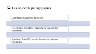  Les objectifs pédagogiques
Citer leurs indications de mesure
Reconnaitre le matériel nécessaire à la prise des
constantes
Appliquer les différentes techniques de prise des
constantes
 