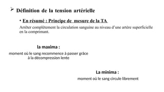 • En résumé : Principe de mesure de la TA
Arrêter complètement la circulation sanguine au niveau d’une artère superficielle
en la comprimant.
 Définition de la tension artérielle
la maxima :
moment où le sang recommence à passer grâce
à la décompression lente
La minima :
moment où le sang circule librement
 
