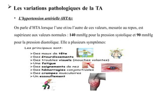 Surveillance de l'état du patient (SIB) - Mme MAHOU
FZ
 Les variations pathologiques de la TA
• L’hypertension artérielle (HTA):
On parle d’HTA lorsque l’une et/ou l’autre de ces valeurs, mesurée au repos, est
supérieure aux valeurs normales : 140 mmHg pour la pression systolique et 90 mmHg
pour la pression diastolique. Elle a plusieurs symptômes:
 