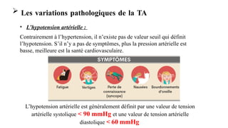  Les variations pathologiques de la TA
• L’hypotension artérielle :
Contrairement à l’hypertension, il n’existe pas de valeur seuil qui définit
l’hypotension. S’il n’y a pas de symptômes, plus la pression artérielle est
basse, meilleure est la santé cardiovasculaire.
L’hypotension artérielle est généralement définit par une valeur de tension
artérielle systolique < 90 mmHg et une valeur de tension artérielle
diastolique < 60 mmHg
 