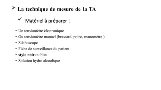 • Un tensiomètre électronique
• Ou tensiomètre manuel (brassard, poire, manomètre )
• Stéthoscope
• Fiche de surveillance du patient
• stylo noir ou bleu
• Solution hydro alcoolique
 La technique de mesure de la TA
 Matériel à préparer :
 