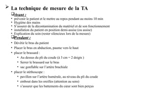  La technique de mesure de la TA
Avant :
• prévenir le patient et le mettre au repos pendant au moins 10 min
• Hygiène des mains
• S’assurer de la décontamination du matériel et de son fonctionnement
• installation du patient en position demi-assise (ou assise)
• Explication du soin (rester silencieux lors de la mesure)
Pendant :
• Dévêtir le bras du patient
• Placer le bras en abduction, paume vers le haut
• placer le brassard :
• Au dessus du pli du coude (à 3 cm = 2 doigts )
• Serrer le brassard sur le bras
• sac gonflable sur l’artère brachiale
• placer le stéthoscope :
• pavillon sur l’artère humérale, au niveau du pli du coude
• embout dans les oreilles (attention au sens)
• s’assurer que les battements du cœur sont bien perçus
 