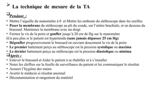  La technique de mesure de la TA

Pendant :
• Mettre l’aiguille du manomètre à 0 et Mettre les embouts du stéthoscope dans les oreilles
• Poser la membrane du stéthoscope au pli du coude, sur l’artère brachiale, et en dessous du
brassard. Maintenez la membrane avec un doigt
• Fermer la vis de la poire et gonfler jusqu’à 20 cm de Hg sur le manomètre
(Un peu plus si le patient est hypertendu (sans jamais dépasser 25 cm Hg)
• Dégonfler progressivement le brassard en ouvrant doucement la vis de la poire
• Le premier battement perçu au stéthoscope est la pression systolique ou maxima
• Le dernier battement perçu au stéthoscope est la pression diastolique ou minima
Après :
• Enlever le brassard et Aider le patient à se rhabiller et à s’installer
• Noter les chiffres sur la feuille de surveillance du patient et lui communiquer le résultat.
• Assurer l’hygiène des mains
• Avertir le médecin si résultat anormal
• Décontamination et rangement du matériel
 