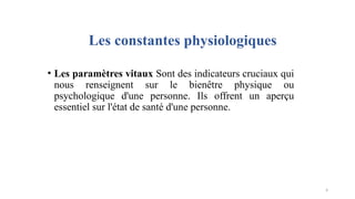 Les constantes physiologiques
• Les paramètres vitaux Sont des indicateurs cruciaux qui
nous renseignent sur le bienêtre physique ou
psychologique d'une personne. Ils offrent un aperçu
essentiel sur l'état de santé d'une personne.
4
 