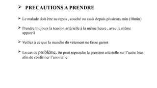  Le malade doit être au repos , couché ou assis depuis plusieurs min (10min)
 Prendre toujours la tension artérielle à la même heure , avec le même
appareil
 Veillez à ce que la manche du vêtement ne fasse garrot
 En cas de problème, on peut reprendre la pression artérielle sur l’autre bras
afin de confirmer l’anomalie
 PRECAUTIONS A PRENDRE
 