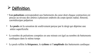 44
• Les pulsations correspondent aux battements du cœur dont chaque contraction est
perçue au niveau des artères à plusieurs endroits du corps (pouls radial, fémoral,
carotidien)par palpation
• Le pouls est la sensation de soulèvement perçue par le doigt qui déprime une
artère superficielle
 Définition
• Le nombre de pulsations comptées en une minute est égal au nombre de battements
cardiaques dans le même temps
• Le pouls reflète la fréquence, le rythme et l’amplitude des battements cardiaque
 