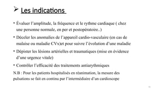 45
• Évaluer l’amplitude, la fréquence et le rythme cardiaque ( chez
une personne normale, en per et postopératoire..)
• Déceler les anomalies de l’appareil cardio-vasculaire (en cas de
malaise ou maladie CVx)et pour suivre l’évolution d’une maladie
• Dépister les lésions artérielles et traumatiques (mise en évidence
d’une urgence vitale)
• Contrôler l’efficacité des traitements antiarythmiques
N.B : Pour les patients hospitalisés en réanimation, la mesure des
pulsations se fait en continu par l’intermédiaire d’un cardioscope
 Les indications
 